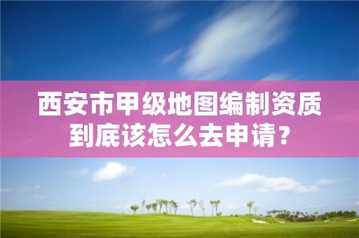 西安市甲级地图编制资质到底该怎么去申请？