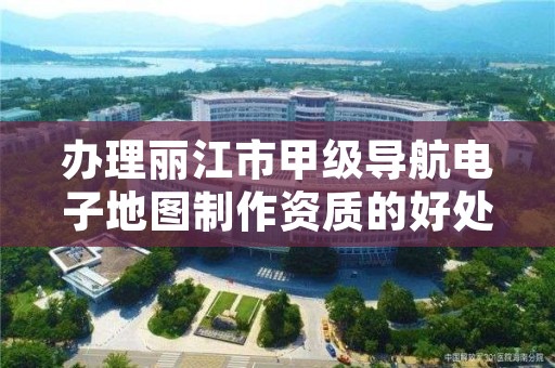 办理丽江市甲级导航电子地图制作资质的好处有哪些呢？