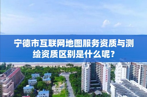 宁德市互联网地图服务资质与测绘资质区别是什么呢？