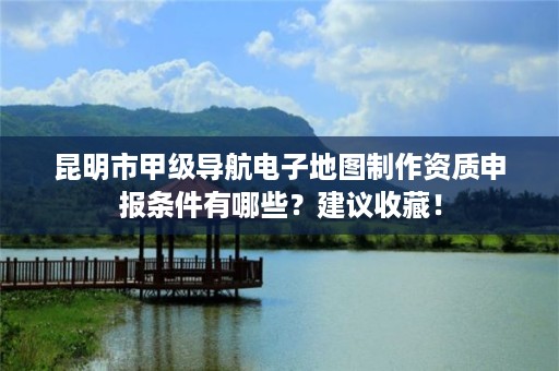 昆明市甲级导航电子地图制作资质申报条件有哪些？建议收藏！