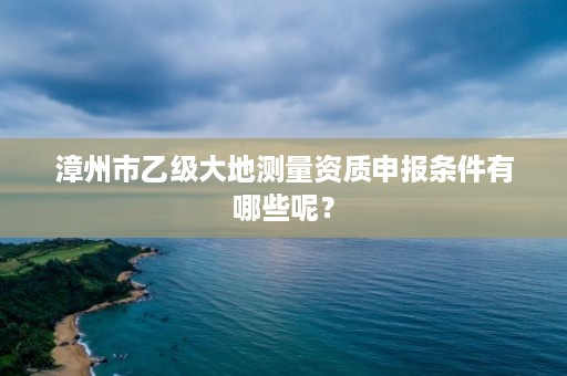 漳州市乙级大地测量资质申报条件有哪些呢？