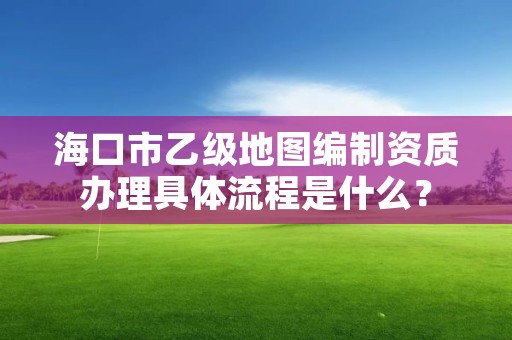 海口市乙级地图编制资质办理具体流程是什么？