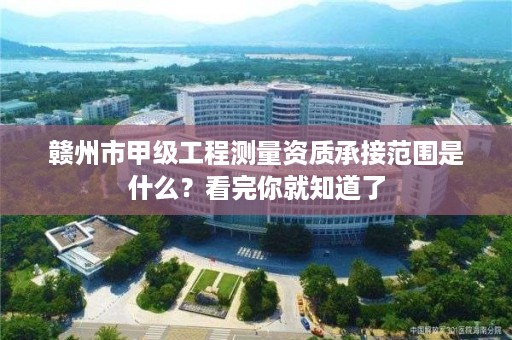 赣州市甲级工程测量资质承接范围是什么？看完你就知道了