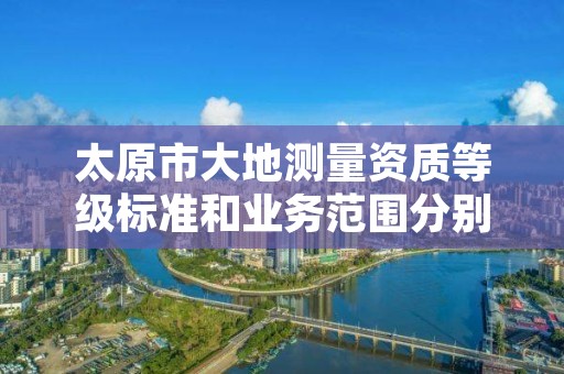 太原市大地测量资质等级标准和业务范围分别是什么？