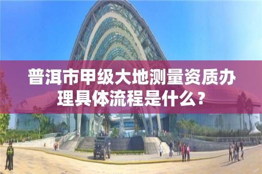 普洱市甲级大地测量资质办理具体流程是什么？