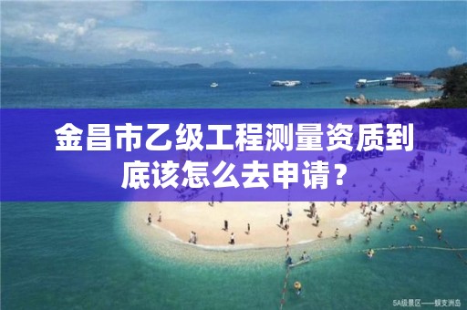 金昌市乙级工程测量资质到底该怎么去申请？