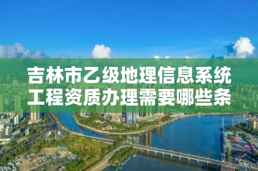 吉林市乙级地理信息系统工程资质办理需要哪些条件？