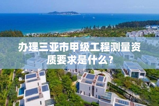 办理三亚市甲级工程测量资质要求是什么？