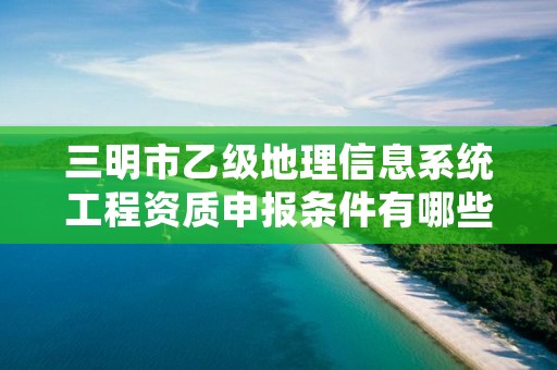 三明市乙级地理信息系统工程资质申报条件有哪些呢？