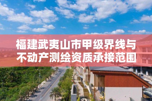 福建武夷山市甲级界线与不动产测绘资质承接范围是什么？