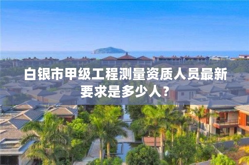 白银市甲级工程测量资质人员最新要求是多少人？