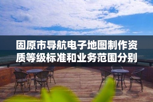 固原市导航电子地图制作资质等级标准和业务范围分别是什么？