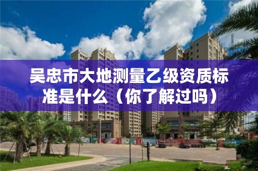 吴忠市大地测量乙级资质标准是什么（你了解过吗）