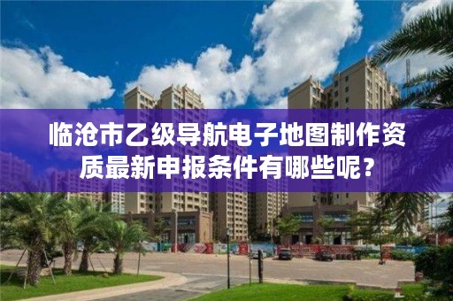 临沧市乙级导航电子地图制作资质最新申报条件有哪些呢？