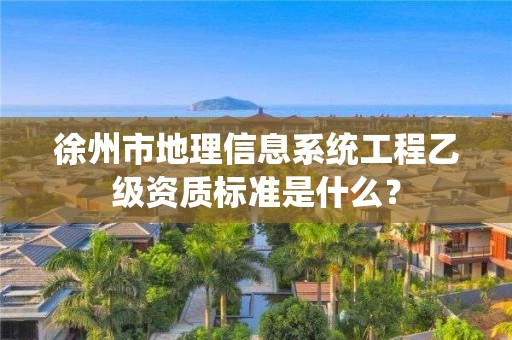 徐州市地理信息系统工程乙级资质标准是什么？