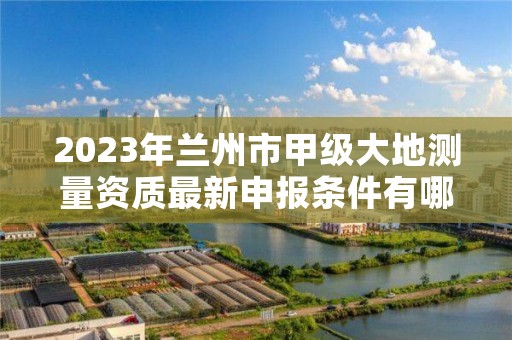 2023年兰州市甲级大地测量资质最新申报条件有哪些？