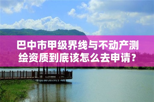 巴中市甲级界线与不动产测绘资质到底该怎么去申请？