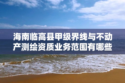 海南临高县甲级界线与不动产测绘资质业务范围有哪些？