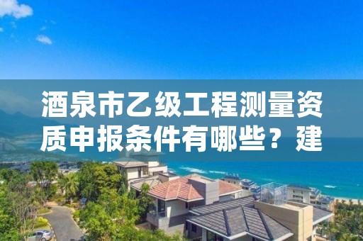 酒泉市乙级工程测量资质申报条件有哪些？建议收藏！