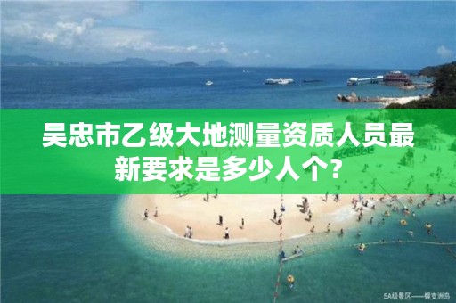 吴忠市乙级大地测量资质人员最新要求是多少人个？