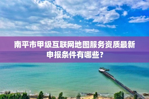 南平市甲级互联网地图服务资质最新申报条件有哪些？