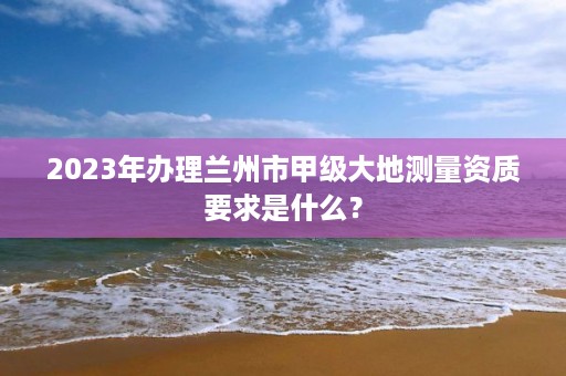 2023年办理兰州市甲级大地测量资质要求是什么？