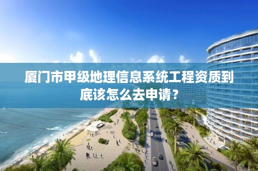 厦门市甲级地理信息系统工程资质到底该怎么去申请？