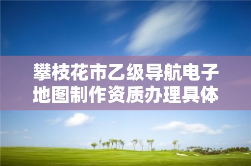 攀枝花市乙级导航电子地图制作资质办理具体流程是什么？