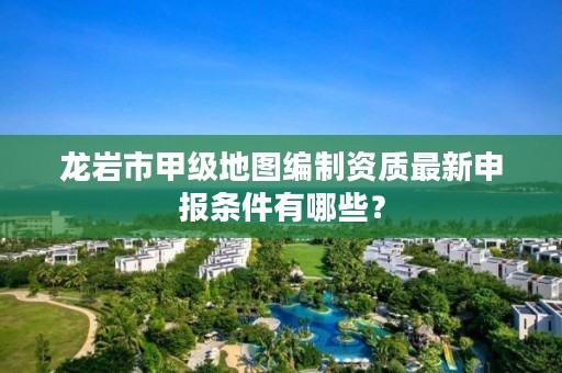 龙岩市甲级地图编制资质最新申报条件有哪些？