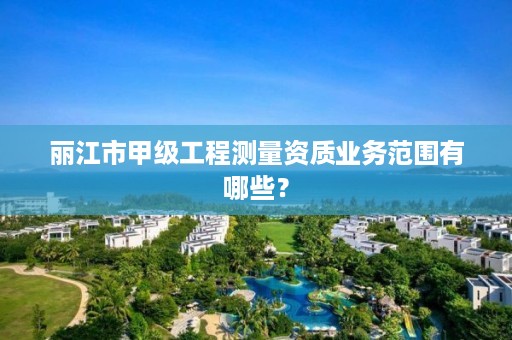 丽江市甲级工程测量资质业务范围有哪些？