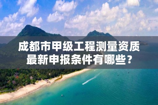 成都市甲级工程测量资质最新申报条件有哪些？