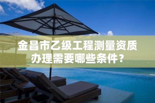 金昌市乙级工程测量资质办理需要哪些条件？