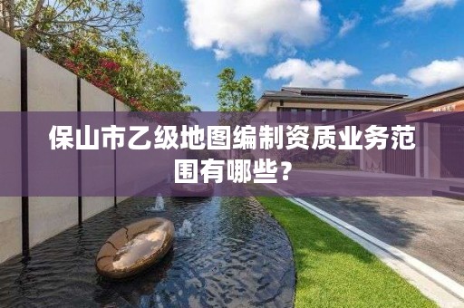 保山市乙级地图编制资质业务范围有哪些？