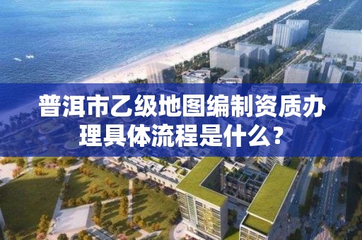 普洱市乙级地图编制资质办理具体流程是什么？