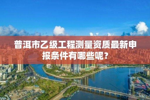 普洱市乙级工程测量资质最新申报条件有哪些呢？