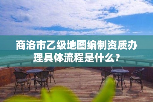 商洛市乙级地图编制资质办理具体流程是什么？