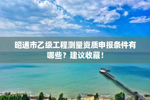 昭通市乙级工程测量资质申报条件有哪些？建议收藏！