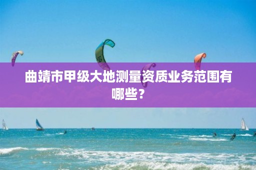 曲靖市甲级大地测量资质业务范围有哪些？