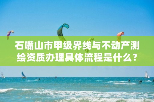 石嘴山市甲级界线与不动产测绘资质办理具体流程是什么？