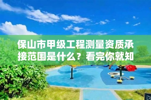 保山市甲级工程测量资质承接范围是什么？看完你就知道了