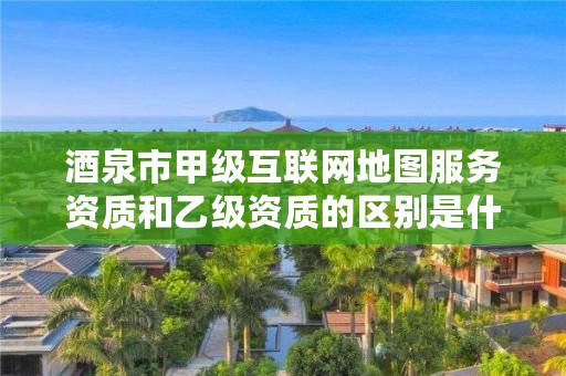 酒泉市甲级互联网地图服务资质和乙级资质的区别是什么？