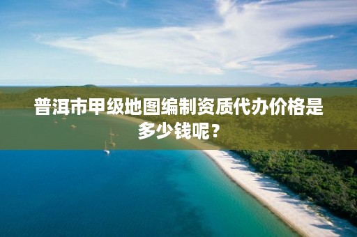 普洱市甲级地图编制资质代办价格是多少钱呢？