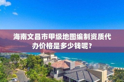 海南文昌市甲级地图编制资质代办价格是多少钱呢？