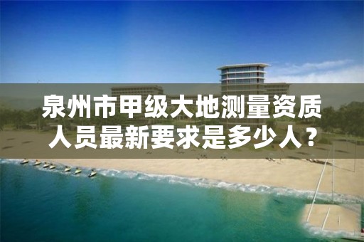 泉州市甲级大地测量资质人员最新要求是多少人？