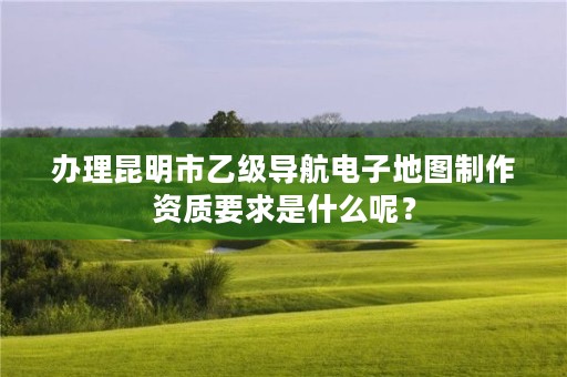 办理昆明市乙级导航电子地图制作资质要求是什么呢？