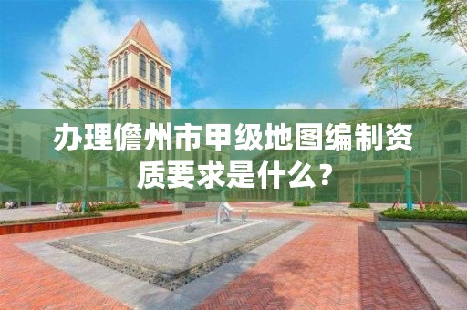 办理儋州市甲级地图编制资质要求是什么？