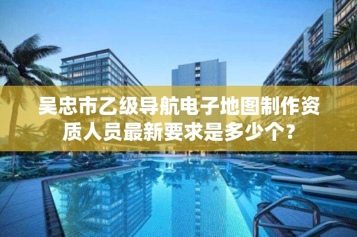 吴忠市乙级导航电子地图制作资质人员最新要求是多少个？