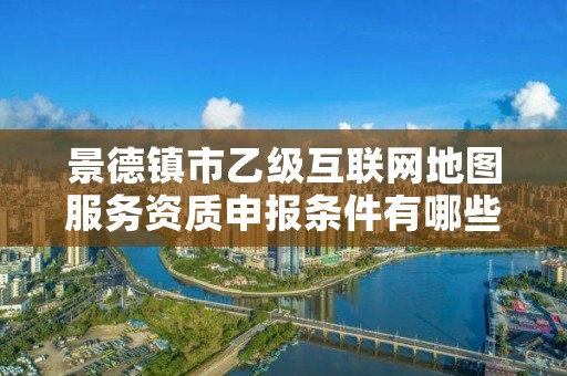 景德镇市乙级互联网地图服务资质申报条件有哪些？建议收藏！