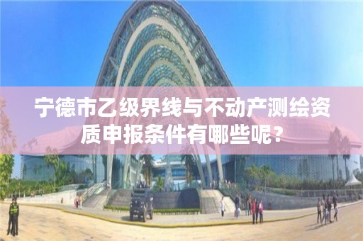 宁德市乙级界线与不动产测绘资质申报条件有哪些呢？