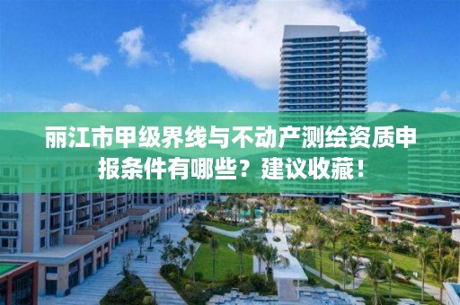 丽江市甲级界线与不动产测绘资质申报条件有哪些？建议收藏！